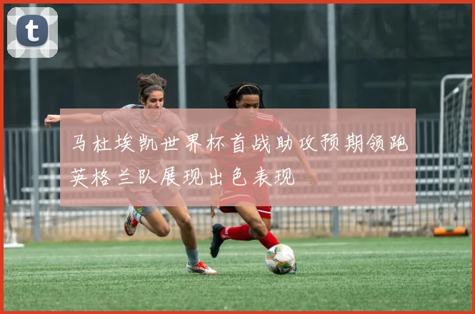 马杜埃凯世界杯首战助攻预期领跑英格兰队展现出色表现