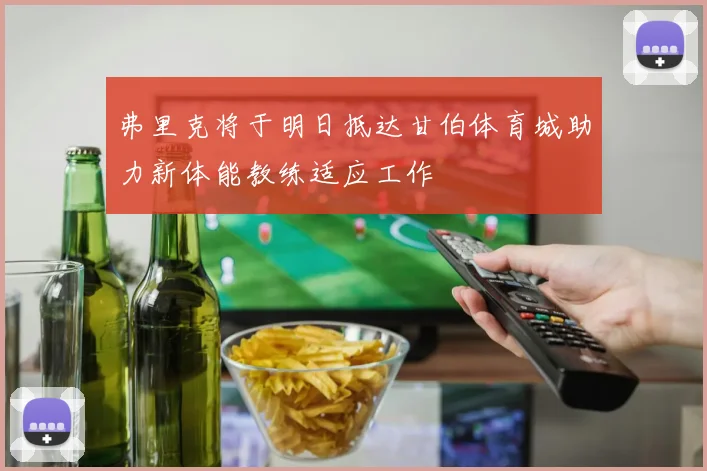 弗里克将于明日抵达甘伯体育城助力新体能教练适应工作