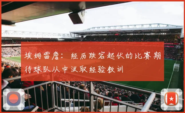 埃姆雷詹：经历跌宕起伏的比赛期待球队从中汲取经验教训