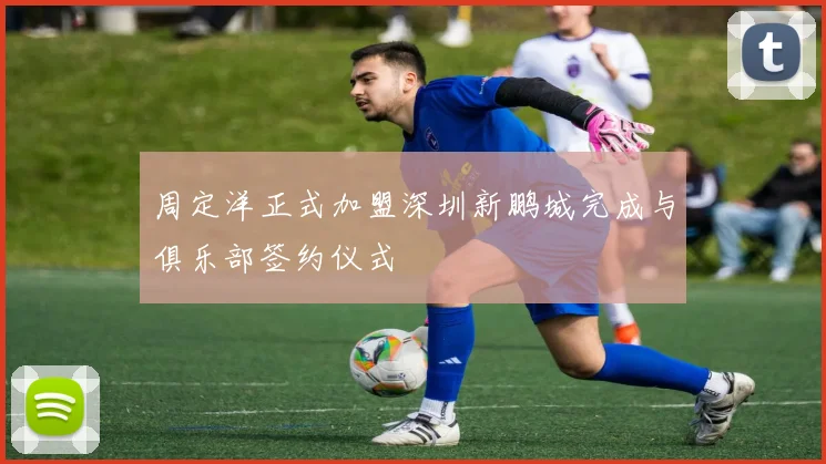 周定洋正式加盟深圳新鹏城完成与俱乐部签约仪式