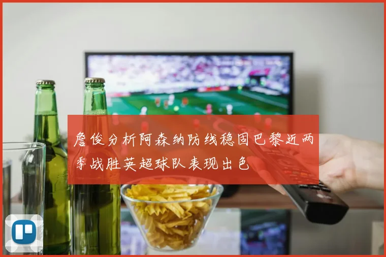 詹俊分析阿森纳防线稳固巴黎近两季战胜英超球队表现出色