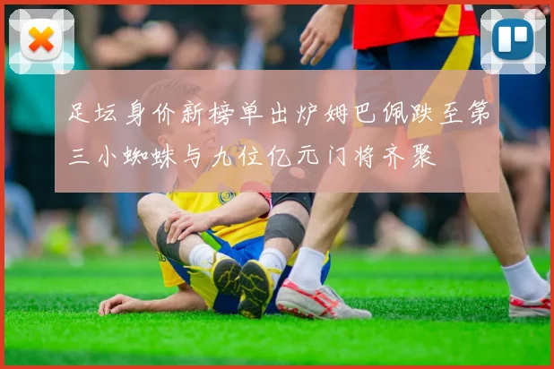 足坛身价新榜单出炉姆巴佩跌至第三小蜘蛛与九位亿元门将齐聚