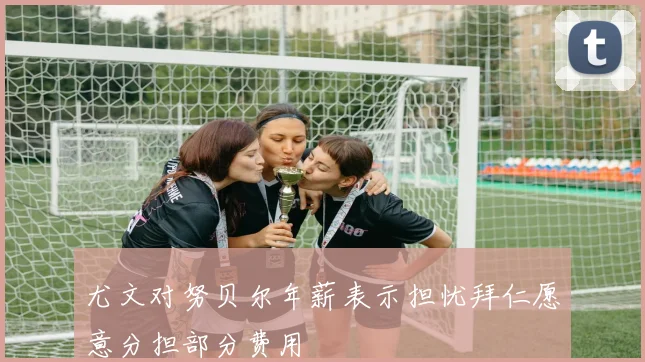 尤文对努贝尔年薪表示担忧拜仁愿意分担部分费用
