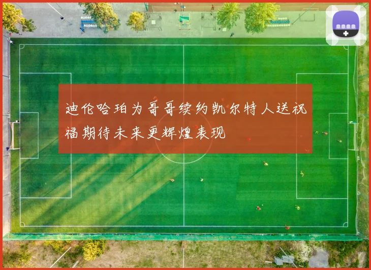 迪伦哈珀为哥哥续约凯尔特人送祝福期待未来更辉煌表现