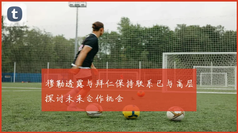 穆勒透露与拜仁保持联系已与高层探讨未来合作机会