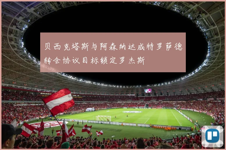 贝西克塔斯与阿森纳达成特罗萨德转会协议目标锁定罗杰斯