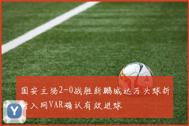 国安主场2-0战胜新鹏城达万头球折射入网VAR确认有效进球