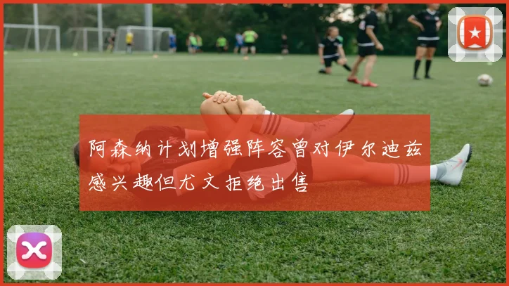 阿森纳计划增强阵容曾对伊尔迪兹感兴趣但尤文拒绝出售
