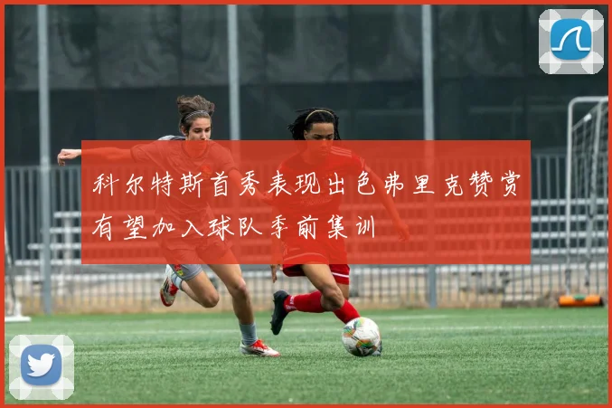 科尔特斯首秀表现出色弗里克赞赏有望加入球队季前集训