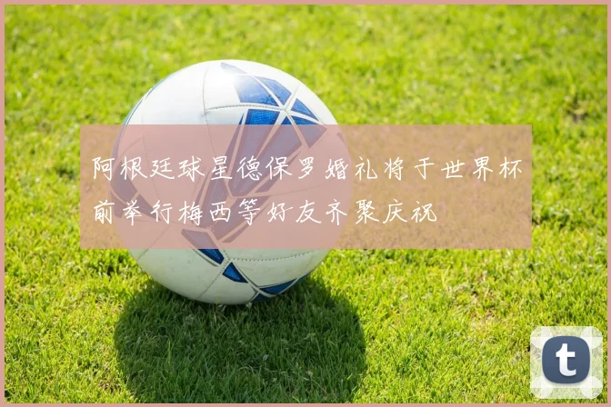 阿根廷球星德保罗婚礼将于世界杯前举行梅西等好友齐聚庆祝