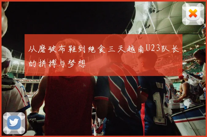 从磨破布鞋到绝食三天越南U23队长的拼搏与梦想