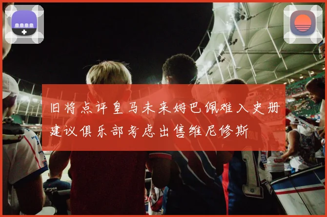 旧将点评皇马未来姆巴佩难入史册建议俱乐部考虑出售维尼修斯
