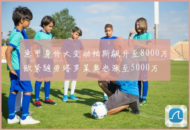 意甲身价大变动帕斯飙升至8000万欧紧随劳塔罗莱奥也涨至5000万