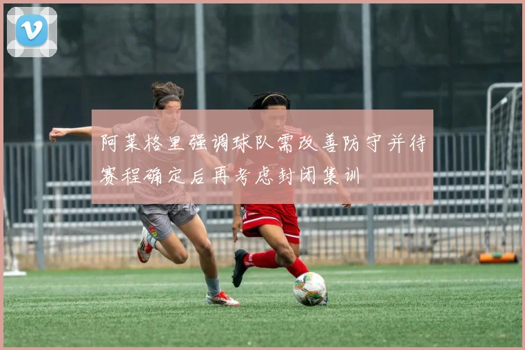 阿莱格里强调球队需改善防守并待赛程确定后再考虑封闭集训