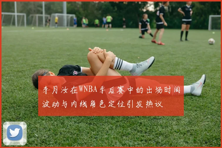 李月汝在WNBA季后赛中的出场时间波动与内线角色定位引发热议