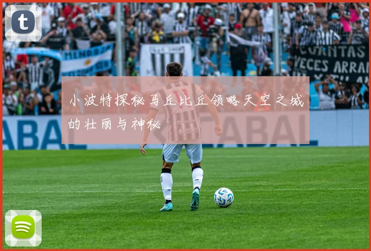 小波特探秘马丘比丘领略天空之城的壮丽与神秘