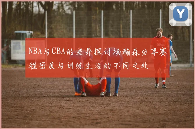 NBA与CBA的差异探讨杨瀚森分享赛程密度与训练生活的不同之处