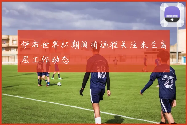 伊布世界杯期间将远程关注米兰高层工作动态