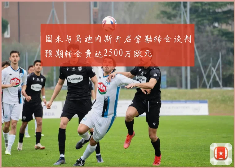 国米与乌迪内斯开启索勒转会谈判预期转会费达2500万欧元