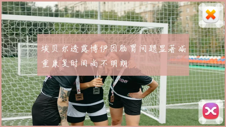 埃贝尔透露博伊因肠胃问题显著减重康复时间尚不明朗