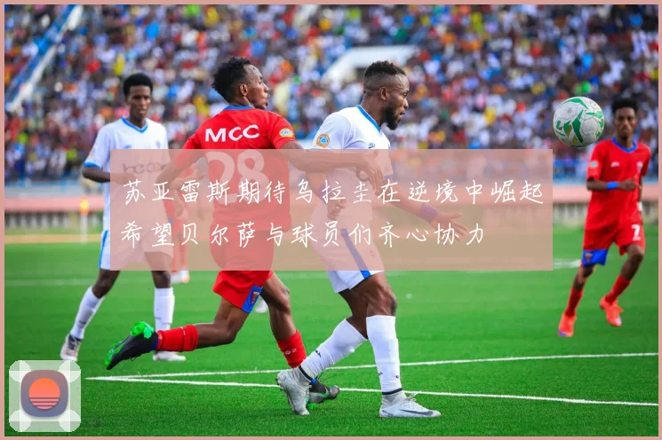 苏亚雷斯期待乌拉圭在逆境中崛起希望贝尔萨与球员们齐心协力