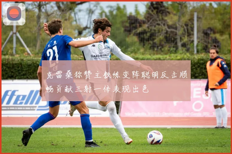 克雷桑称赞主教练变阵聪明反击顺畅贡献三射一传表现出色