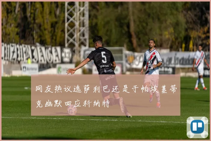 网友热议选萨利巴还是于帕埃基蒂克幽默回应科纳特