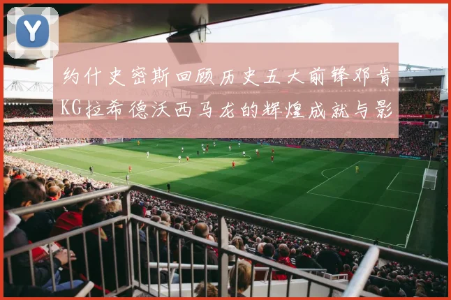 约什史密斯回顾历史五大前锋邓肯KG拉希德沃西马龙的辉煌成就与影响